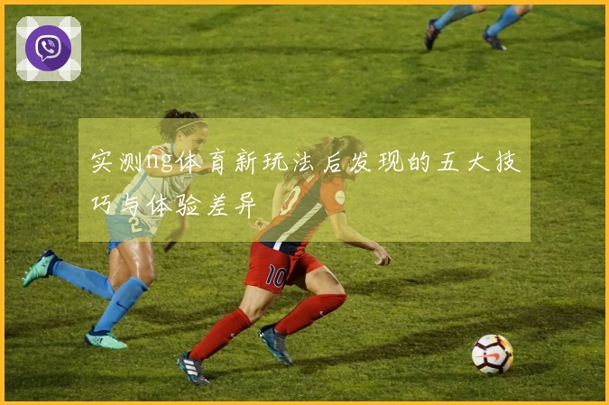 实测ng体育新玩法后发现的五大技巧与体验差异
