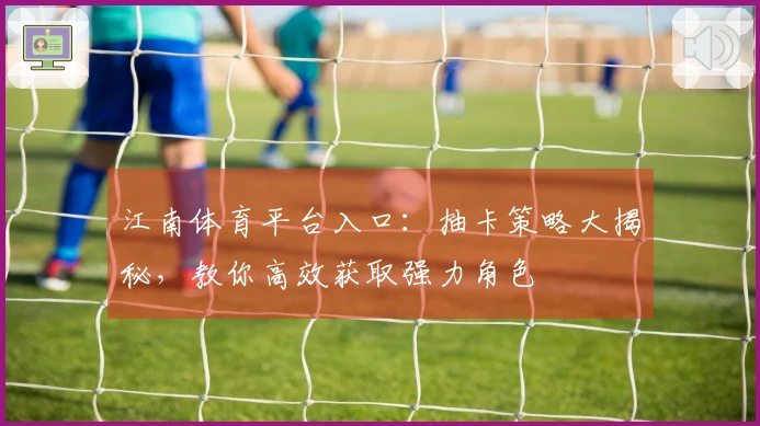 江南体育平台入口：抽卡策略大揭秘，教你高效获取强力角色
