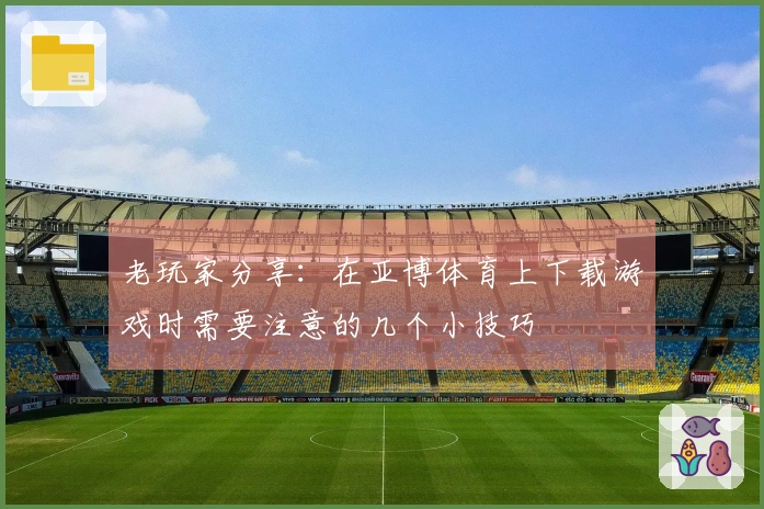 老玩家分享：在亚博体育上下载游戏时需要注意的几个小技巧