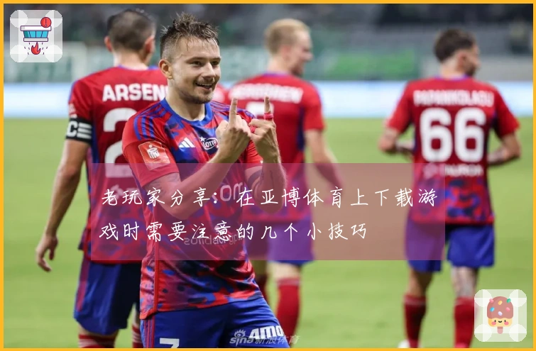 老玩家分享：在亚博体育上下载游戏时需要注意的几个小技巧